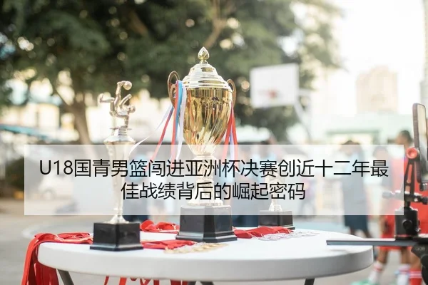U18国青男篮闯进亚洲杯决赛创近十二年最佳战绩背后的崛起密码